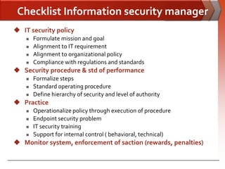 Checklist Information security manager
 IT security policy
       Formulate mission and goal
       Alignment to IT requirement
       Alignment to organizational policy
       Compliance with regulations and standards
 Security procedure & std of performance
       Formalize steps
       Standard operating procedure
       Define hierarchy of security and level of authority
 Practice
       Operationalize policy through execution of procedure
       Endpoint security problem
       IT security training
       Support for internal control ( behavioral, technical)
 Monitor system, enforcement of saction (rewards, penalties)
 