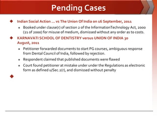 Pending Cases
 Indian Social Action ... vs The Union Of India on 16 September, 2011
        Booked under clause(r) of section 2 of the InformationTechnology Act, 2000
         (21 of 2000) for misuse of medium, dismissed without any order as to costs.
 KARNAVATI SCHOOL OF DENTISTRY versus UNION OF INDIA 30
  August, 2011
        Petitioner forwarded documents to start PG courses, ambiguous response
         from Dental Council of India, followed by rejection.
        Respondent claimed that published documents were flawed
        Court found petitioner at mistake under under the Regulations as electronic
         form as defined u/Sec.2(r), and dismissed without penalty

 