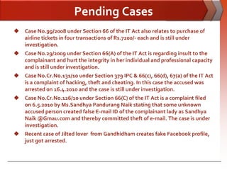 Pending Cases
 Case No.99/2008 under Section 66 of the IT Act also relates to purchase of
  airline tickets in four transactions of Rs.7200/- each and is still under
  investigation.
 Case No.29/2009 under Section 66(A) of the IT Act is regarding insult to the
  complainant and hurt the integrity in her individual and professional capacity
  and is still under investigation.
 Case No.Cr.No.131/10 under Section 379 IPC & 66(c), 66(d), 67(a) of the IT Act
  is a complaint of hacking, theft and cheating. In this case the accused was
  arrested on 16.4.2010 and the case is still under investigation.
 Case No.Cr.No.126/10 under Section 66(C) of the IT Act is a complaint filed
  on 6.5.2010 by Ms.Sandhya Pandurang Naik stating that some unknown
  accused person created false E-mail ID of the complainant lady as Sandhya
  Naik @Gmau.com and thereby committed theft of e-mail. The case is under
  investigation.
 Recent case of Jilted lover from Gandhidham creates fake Facebook profile,
  just got arrested.
 