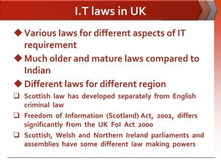 I.T laws in UK
 Various laws for different aspects of IT
  requirement
 Much older and mature laws compared to
  Indian
 Different laws for different region
 Scottish law has developed separately from English
  criminal law
 Freedom of Information (Scotland) Act, 2002, differs
  significantly from the UK FoI Act 2000
 Scottish, Welsh and Northern Ireland parliaments and
  assemblies have some different law making powers
 
