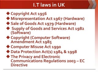 I.T laws in UK
 Copyright Act 1956
 Misrepresentation Act 1967 (Hardware)
 Sale of Goods Act 1979 (Hardware)
 Supply of Goods and Services Act 1982
  (Software)
 Copyright (Computer Software)
  Amendment Act 1985
 Computer Misuse Act 1990
 Data Protection Act(s) 1984 & 1998
 The Privacy and Electronic
  Communications Regulations 2003 – EC
  Directive
 