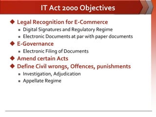 IT Act 2000 Objectives
 Legal Recognition for E-Commerce
      Digital Signatures and Regulatory Regime
      Electronic Documents at par with paper documents
 E-Governance
      Electronic Filing of Documents
 Amend certain Acts
 Define Civil wrongs, Offences, punishments
      Investigation, Adjudication
      Appellate Regime
 