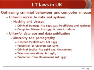 I.T laws in UK
Outlawing criminal behaviour and computer misuse
     Unlawful access to data and systems
        Hacking and viruses
          Criminal Damage Act 1971 was insufficient and replaced
          Computer Misuse Act 1990 is now in reform

     Unlawful data use and data publication
        Obscenity and pornography
          Obscene Publications Act 1959
          Protection of Children Act 1978

          Criminal Justice Act 1988 e.g. Harassment

          Telecommunications Act 1984

          Protection from Harassment Act 1997




                                                          ACE2159
 