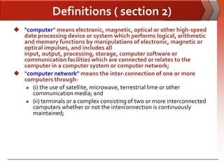 Definitions ( section 2)
 "computer" means electronic, magnetic, optical or other high-speed
  date processing device or system which performs logical, arithmetic
  and memory functions by manipulations of electronic, magnetic or
  optical impulses, and includes all
  input, output, processing, storage, computer software or
  communication facilities which are connected or relates to the
  computer in a computer system or computer network;
 "computer network" means the inter-connection of one or more
  computers through-
    (i) the use of satellite, microwave, terrestrial lime or other
     communication media; and
    (ii) terminals or a complex consisting of two or more interconnected
     computers whether or not the interconnection is continuously
     maintained;
 