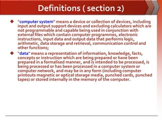 Definitions ( section 2)
 "computer system" means a device or collection of devices, including
  input and output support devices and excluding calculators which are
  not programmable and capable being used in conjunction with
  external files which contain computer programmes, electronic
  instructions, input data and output data that performs logic,
  arithmetic, data storage and retrieval, communication control and
  other functions;
 "data" means a representation of information, knowledge, facts,
  concepts or instruction which are being prepared or have been
  prepared in a formalised manner, and is intended to be processed, is
  being processed or has been processed in a computer system or
  computer network, and may be in any form (including computer
  printouts magnetic or optical storage media, punched cards, punched
  tapes) or stored internally in the memory of the computer.
 