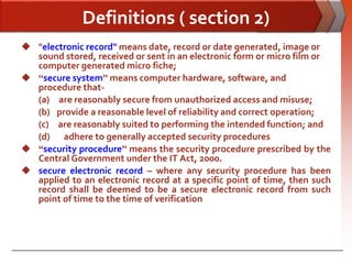 Definitions ( section 2)
 "electronic record" means date, record or date generated, image or
  sound stored, received or sent in an electronic form or micro film or
  computer generated micro fiche;
 “secure system” means computer hardware, software, and
  procedure that-
  (a) are reasonably secure from unauthorized access and misuse;
  (b) provide a reasonable level of reliability and correct operation;
  (c) are reasonably suited to performing the intended function; and
  (d) adhere to generally accepted security procedures
 “security procedure” means the security procedure prescribed by the
  Central Government under the IT Act, 2000.
 secure electronic record – where any security procedure has been
  applied to an electronic record at a specific point of time, then such
  record shall be deemed to be a secure electronic record from such
  point of time to the time of verification
 