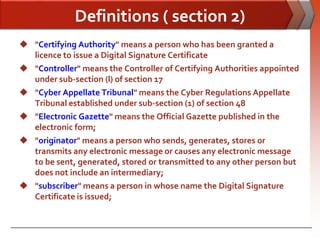 Definitions ( section 2)
 "Certifying Authority" means a person who has been granted a
  licence to issue a Digital Signature Certificate
 "Controller" means the Controller of Certifying Authorities appointed
  under sub-section (l) of section 17
 "Cyber Appellate Tribunal" means the Cyber Regulations Appellate
  Tribunal established under sub-section (1) of section 48
 "Electronic Gazette" means the Official Gazette published in the
  electronic form;
 "originator" means a person who sends, generates, stores or
  transmits any electronic message or causes any electronic message
  to be sent, generated, stored or transmitted to any other person but
  does not include an intermediary;
 "subscriber" means a person in whose name the Digital Signature
  Certificate is issued;
 