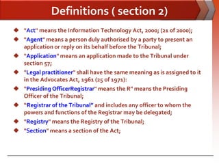 Definitions ( section 2)
 "Act'' means the Information Technology Act, 2000; (21 of 2000);
 "Agent" means a person duly authorised by a party to present an
  application or reply on its behalf before the Tribunal;
 "Application" means an application made to the Tribunal under
  section 57;
 "Legal practitioner" shall have the same meaning as is assigned to it
  in the Advocates Act, 1961 (25 of 1971):
 "Presiding OfficerRegistrar" means the R" means the Presiding
  Officer of the Tribunal;
 “Registrar of the Tribunal” and includes any officer to whom the
  powers and functions of the Registrar may be delegated;
 "Registry" means the Registry of the Tribunal;
 "Section" means a section of the Act;
 