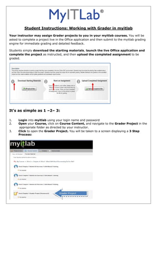                                                                     

          Student Instructions: Working with Grader in myitlab
Your instructor may assign Grader projects to you in your myitlab courses. You will be
asked to complete a project live in the Office application and then submit to the myitlab grading
engine for immediate grading and detailed feedback.

Students simply download the starting materials, launch the live Office application and
complete the project as instructed, and then upload the completed assignment to be
graded.




                                                                        
 
It’s as simple as 1 –2– 3:

1.    Login into myitlab using your login name and password
2.    Open your Course, click on Course Content, and navigate to the Grader Project in the
      appropriate folder as directed by your instructor.
3.    Click to open the Grader Project. You will be taken to a screen displaying a 3 Step
      Process:
 




                                                            
 