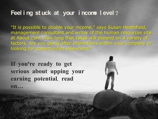 Feeling stuck at your income level?

"It is possible to double your income," says Susan Heathfield,
management consultant and writer of the human resources site
at About.com. How long that takes will depend on a variety of
factors. Are you going after promotions within your company or
looking for opportunities elsewhere?


If you're looking for opportunities
elsewhere and serious about
upping your earning potential,
read on…
 