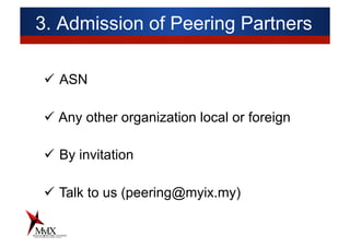 3. Admission of Peering Partners
ü  ASN
ü Any other organization local or foreign
ü  By invitation
ü  Talk to us (peering@myix.my)
 