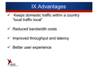 IX Advantages
ü  Keeps domestic traffic within a country
“local traffic local”
ü  Reduced bandwidth costs
ü  Improved throughput and latency
ü  Better user experience
 