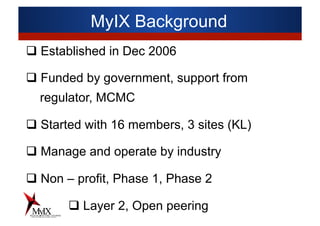 MyIX Background
q Established in Dec 2006
q Funded by government, support from
regulator, MCMC
q Started with 16 members, 3 sites (KL)
q Manage and operate by industry
q Non – profit, Phase 1, Phase 2
q Layer 2, Open peering
 