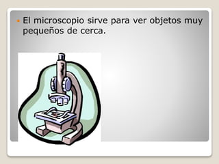  El microscopio sirve para ver objetos muy
pequeños de cerca.
 