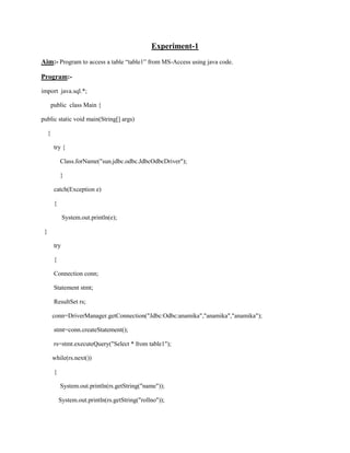 Experiment-1<br />Aim:- Program to access a table “table1” from MS-Access using java code.<br />Program:-<br />import  java.sql.*;<br />      public  class Main {<br />public static void main(String[] args)<br />    {<br />        try {<br />            Class.forName(quot;
sun.jdbc.odbc.JdbcOdbcDriverquot;
);<br />            }<br />        catch(Exception e)<br />        {<br />             System.out.println(e);<br />  }<br />        try<br />        {<br />        Connection conn;<br />        Statement stmt;<br />        ResultSet rs;<br />       conn=DriverManager.getConnection(quot;
Jdbc:Odbc:anamikaquot;
,quot;
anamikaquot;
,quot;
anamikaquot;
);<br />        stmt=conn.createStatement();<br />        rs=stmt.executeQuery(quot;
Select * from table1quot;
);<br />       while(rs.next())<br />        {<br />            System.out.println(rs.getString(quot;
namequot;
));<br />           System.out.println(rs.getString(quot;
rollnoquot;
));<br />            }<br />        }<br />        catch(Exception e)<br />        {<br />   System.out.println(e);<br />        }<br />}<br />}<br />Output<br />Experiment:-2<br />Aim:- Program to access a table “table1” from derby database using java code.<br />Program:-<br />import  java.sql.*;<br />      public  class Main {<br />public static void main(String[] args)<br />    {<br />        try {<br />            Class.forName(quot;
org.apache.derby.jdbc.ClientDriver quot;
);<br />            }<br />        catch(Exception e)<br />        {<br />             System.out.println(e);<br />  }<br />        try<br />        {<br />        Connection conn;<br />        Statement stmt;<br />        ResultSet rs;<br />       conn=DriverManager.getConnection(quot;
jdbc:derby://localhost:1527/anamikaquot;
,quot;
anamikaquot;
,quot;
anamikaquot;
);<br />        stmt=conn.createStatement();<br />        rs=stmt.executeQuery(quot;
Select * from table1quot;
);<br />       while(rs.next())<br />        {<br />            System.out.println(rs.getString(quot;
namequot;
));<br />           System.out.println(rs.getString(quot;
rollnoquot;
));<br />            }<br />        }<br />        catch(Exception e)<br />        {<br />   System.out.println(e);<br />        }<br />}<br />}<br />Output:-<br />Experiment-3<br />Aim:-Program for invoking a remote method using interface.<br />Program:-<br />Product.java<br />import java.rmi.*;<br />public interface product extends Remote<br />{<br />public String getname() throws RemoteException;<br />}<br />Product_impl.java<br />import java.rmi.*;<br />import java.rmi.server.*;<br />public class product_impl extends UnicastRemoteObject implements product<br />{<br />public String name;<br />public product_impl(String name) throws RemoteException<br />{this.name=name;<br />}<br />public String getname()<br />{<br />return name;<br />}<br />  }<br />Productserver.java<br />import java.rmi.*;<br />import java.rmi.registry.*;<br />public class productserver<br />{<br />public static void main(String s[])<br />{<br />try<br />{<br />LocateRegistry.getRegistry(1099);<br />product_impl p1=new product_impl(quot;
javaquot;
);<br />Naming.rebind(quot;
xyzquot;
,p1);<br />}<br />catch(Exception e)<br />{<br />System.out.println(e);<br />}<br />}<br />}<br />Productclient.java<br />import java.rmi.*;<br />import java.rmi.registry.*;<br /> class productclient<br />{<br />public static void main(String s[])<br />{<br />try<br />{<br />product p=(product)Naming.lookup(quot;
rmi://localhost:1099/xyzquot;
);<br />System.out.println(p.getname());<br />}<br />catch(Exception e)<br />{<br />System.out.println(e);<br />}<br />}<br />}<br />Generating stub and skeleton<br />Start server<br />Start client<br />Experiment:-4<br />Aim:- Program that implement a simple servlet program<br />Program:-<br />//Prog for simple servelet<br />import java.io.IOException;<br />import java.io.PrintWriter;<br />import javax.servlet.ServletException;<br />import javax.servlet.annotation.WebServlet;<br />import javax.servlet.http.HttpServlet;<br />import javax.servlet.http.HttpServletRequest;<br />import javax.servlet.http.HttpServletResponse;<br />/**<br /> *<br /> * @author anamika<br /> */<br />@WebServlet(name=quot;
NewServletquot;
, urlPatterns={quot;
/NewServletquot;
})<br />public class NewServlet extends HttpServlet {<br />    protected void processRequest(HttpServletRequest request, HttpServletResponse response)<br />    throws ServletException, IOException {<br />        response.setContentType(quot;
text/html;charset=UTF-8quot;
);<br />        PrintWriter out = response.getWriter();<br />        try {<br />            // TODO output your page here<br />            out.println(quot;
<html>quot;
);<br />            out.println(quot;
<head>quot;
);<br />            out.println(quot;
<title>Servlet NewServlet</title>quot;
);  <br />            out.println(quot;
</head>quot;
);<br />            out.println(quot;
<body>quot;
);<br />            out.println(quot;
<h1>Servlet NewServlet at quot;
 + request.getContextPath () + quot;
</h1>quot;
);<br />            out.println(quot;
</body>quot;
);<br />            out.println(quot;
This is my first servlet programquot;
);<br />            out.println(quot;
</html>quot;
);<br />            <br />        } finally { <br />            out.close();<br />        }<br />    } <br />Output<br />    <br />Experiment 5<br />Program:-servlet connectivity wid derby<br />import java.io.*;<br />import java.sql.*;<br />import javax.servlet.ServletConfig;<br />import javax.servlet.ServletException;<br />import javax.servlet.http.*;<br />/**<br /> *<br /> * @author  student<br /> * @version<br /> */<br />public class NewServlet extends HttpServlet {<br />   Connection dbconnection;<br />    ResultSet resultset;<br />    /** Initializes the servlet.<br />     */<br />    public void init() throws ServletException {<br />        ServletConfig config = getServletConfig();<br />        String driverClassName = config.getInitParameter(quot;
driverclassnamequot;
);<br />        String dbURL = config.getInitParameter(quot;
dburlquot;
);<br />        String username = config.getInitParameter(quot;
usernamequot;
);<br />        String dbpassword = config.getInitParameter(quot;
dbpasswordquot;
);<br />        try<br />        {<br />            Class.forName(driverClassName);<br />        }<br />        catch(ClassNotFoundException cnfe)<br />        {<br />            System.err.println(quot;
Error loading driver: quot;
 + cnfe);<br />        }<br />        try<br />        {<br />            dbconnection = DriverManager.getConnection(dbURL, username, dbpassword);<br />        }<br />        catch(SQLException sqle)<br />        {<br />            System.err.println(quot;
Connection error: quot;
 + sqle);<br />        }<br />    }<br />    /** Destroys the servlet.<br />     */<br />    public void destroy() {<br />    }<br />    /** Processes requests for both HTTP <code>GET</code> and <code>POST</code> methods.<br />     * @param request servlet request<br />     * @param response servlet response<br />     */<br />    protected void processRequest(HttpServletRequest request, HttpServletResponse response)<br />    throws ServletException, IOException {<br />        response.setContentType(quot;
text/htmlquot;
);<br />        PrintWriter out = response.getWriter();<br />        //TODO output your page here<br />        out.println(quot;
<html>quot;
);<br />        out.println(quot;
<head>quot;
);<br />        out.println(quot;
<title>Servlet</title>quot;
);<br />        out.println(quot;
</head>quot;
);<br />        out.println(quot;
<body>quot;
);<br />         try<br />        {<br />            Statement statement = dbconnection.createStatement();<br />            String sqlString = quot;
SELECT * FROM app.untitledquot;
;<br />            resultset=statement.executeQuery(sqlString);<br />            while(resultset.next())<br />            {<br />               out.println(resultset.getString(quot;
namequot;
));<br />               out.println(resultset.getString(quot;
rollnoquot;
));<br />               // password = resultset.getString(quot;
UserPasswordquot;
);<br />            }<br />        }<br />        catch(SQLException sqle)<br />        {<br />            System.err.println(quot;
Connection error: quot;
 + sqle);<br />        }<br />        // out.println(quot;
subahshquot;
);<br />        out.println(quot;
</body>quot;
);<br />        out.println(quot;
</html>quot;
);<br />        out.close();<br />    }<br />    /** Handles the HTTP <code>GET</code> method.<br />     * @param request servlet request<br />     * @param response servlet response<br />     */<br />    protected void doGet(HttpServletRequest request, HttpServletResponse response)<br />    throws ServletException, IOException {<br />        processRequest(request, response);<br />    }<br />    /** Handles the HTTP <code>POST</code> method.<br />     * @param request servlet request<br />     * @param response servlet response<br />     */<br />    protected void doPost(HttpServletRequest request, HttpServletResponse response)<br />    throws ServletException, IOException {<br />        processRequest(request, response);<br />    }<br />    /** Returns a short description of the servlet.<br />     */<br />    public String getServletInfo() {<br />        return quot;
Short descriptionquot;
;<br />    }<br />}<br />Web.xml<br /><?xml version=quot;
1.0quot;
 encoding=quot;
UTF-8quot;
?><br /><web-app version=quot;
3.0quot;
 xmlns=quot;
http://java.sun.com/xml/ns/javaeequot;
 xmlns:xsi=quot;
http://www.w3.org/2001/XMLSchema-instancequot;
 xsi:schemaLocation=quot;
http://java.sun.com/xml/ns/javaee http://java.sun.com/xml/ns/javaee/web-app_3_0.xsdquot;
><br />   <servlet><br />        <servlet-name>NewServlet</servlet-name><br />        <servlet-class>NewServlet</servlet-class><br />    <init-param><br />    <param-name>driverclassname</param-name><br />    <param-value>org.apache.derby.jdbc.ClientDriver</param-value><br />    </init-param><br />    <init-param><br />    <param-name>dburl</param-name><br />    <param-value>jdbc:derby://localhost:1527/anamika</param-value><br />    </init-param><br />    <init-param><br />    <param-name>username</param-name><br />    <param-value>anamika</param-value><br />    </init-param><br />    <init-param><br />    <param-name>dbpassword</param-name><br />    <param-value>anamika</param-value><br />    </init-param><br />    </servlet><br />    <servlet-mapping><br />        <servlet-name>NewServlet</servlet-name><br />        <url-pattern>/NewServlet</url-pattern><br />    </servlet-mapping><br />    <session-config><br />        <session-timeout><br />            30<br />        </session-timeout><br />    </session-config><br />    <welcome-file-list><br />        <welcome-file>index.jsp</welcome-file><br />        </welcome-file-list><br />    </web-app><br />Output<br />Experiment:-login using servelts<br />import java.io.*;<br />import java.sql.*;<br />import javax.servlet.ServletConfig;<br />import javax.servlet.ServletException;<br />import javax.servlet.http.*;<br />/**<br /> *<br /> * @author  student<br /> * @version<br /> */<br />public class NewServlet extends HttpServlet {<br />   Connection dbconnection;<br />    ResultSet resultset;<br />    /** Initializes the servlet.<br />     */<br />        String userid;<br />    String password;<br />    public void init() throws ServletException {<br />        ServletConfig config = getServletConfig();<br />        String driverClassName = config.getInitParameter(quot;
driverclassnamequot;
);<br />        String dbURL = config.getInitParameter(quot;
dburlquot;
);<br />        String username = config.getInitParameter(quot;
usernamequot;
);<br />        String dbpassword = config.getInitParameter(quot;
dbpasswordquot;
);<br />        try<br />        {<br />            Class.forName(driverClassName);<br />        }<br />        catch(ClassNotFoundException cnfe)<br />        {<br />            System.err.println(quot;
Error loading driver: quot;
 + cnfe);<br />        }<br />        try<br />        {<br />            dbconnection = DriverManager.getConnection(dbURL, username, dbpassword);<br />        }<br />        catch(SQLException sqle)<br />        {<br />            System.err.println(quot;
Connection error: quot;
 + sqle);<br />        }<br />    }<br />    /** Destroys the servlet.<br />     */<br />    public void destroy() {<br />    }<br />    /** Processes requests for both HTTP <code>GET</code> and <code>POST</code> methods.<br />     * @param request servlet request<br />     * @param response servlet response<br />     */<br />    protected void processRequest(HttpServletRequest request, HttpServletResponse response)<br />    throws ServletException, IOException {<br />          response.setContentType(quot;
text/htmlquot;
);<br />        PrintWriter out = response.getWriter();<br />       // String s1=request.getParameter(quot;
t1quot;
);<br />       //  String ps=request.getParameter(quot;
p1quot;
);<br />         try<br />        {<br />            Statement statement = dbconnection.createStatement();<br />            String sqlString = quot;
SELECT * FROM app.student1 WHERE username='quot;
+request.getParameter(quot;
useridquot;
)+quot;
'AND password='quot;
+request.getParameter(quot;
passquot;
)+quot;
'quot;
;<br />            resultset=statement.executeQuery(sqlString);<br />            while(resultset.next())<br />            {<br />                userid = resultset.getString(quot;
usernamequot;
);<br />                password = resultset.getString(quot;
passwordquot;
);<br />            }<br />        }<br />        catch(SQLException sqle)<br />        {<br />            System.err.println(quot;
Connection error: quot;
 + sqle);<br />        }<br />        if(password.equals(request.getParameter(quot;
passquot;
)) && userid.equals(request.getParameter(quot;
useridquot;
)))<br />        {<br />            response.sendRedirect(quot;
/WebApplication2/correct.htmlquot;
);<br />        }<br />        else<br />        {<br />            response.sendRedirect(quot;
/WebApplication2/incorrect.htmlquot;
);<br />        }<br />        //TODO output your page here<br />        out.println(quot;
<html>quot;
);<br />        out.println(quot;
<head>quot;
);<br />        out.println(quot;
<title>Servlet</title>quot;
);<br />        out.println(quot;
</head>quot;
);<br />        out.println(quot;
<body>quot;
);<br />       // out.println(s1);<br />        // out.println(ps);<br />        out.println(quot;
</body>quot;
);<br />        out.println(quot;
</html>quot;
);<br />        out.close();<br />    }<br />    /** Handles the HTTP <code>GET</code> method.<br />     * @param request servlet request<br />     * @param response servlet response<br />     */<br />    protected void doGet(HttpServletRequest request, HttpServletResponse response)<br />    throws ServletException, IOException {<br />        processRequest(request, response);<br />    }<br />    /** Handles the HTTP <code>POST</code> method.<br />     * @param request servlet request<br />     * @param response servlet response<br />     */<br />    protected void doPost(HttpServletRequest request, HttpServletResponse response)<br />    throws ServletException, IOException {<br />        processRequest(request, response);<br />    }<br />    /** Returns a short description of the servlet.<br />     */<br />    public String getServletInfo() {<br />        return quot;
Short descriptionquot;
;<br />    }<br />}<br />Mytable is student1 wid username,password<br />loginframe<br />Top of Form<br />Top of Form<br /><form action=quot;
/Program6/NewServletquot;
 method=quot;
POSTquot;
><br />  <h1>UserId<input type=quot;
textquot;
 name=quot;
useridquot;
 value=quot;
quot;
 size=quot;
20quot;
 />  <br />  Password<input type=quot;
passwordquot;
 name=quot;
passquot;
 value=quot;
quot;
 size=quot;
20quot;
 /><br />  <input type=quot;
submitquot;
 value=quot;
loginquot;
 /></h1><br />Correct.html<br />Incorrect.html<br />Web.xml:-same as above<br />Experiment:-login using jsp<br />create jsp and insert code of loginframe into its body.rest all is same as above and delete correct.html<br />Experiment:-session management<br />Changes are only underlined <br />/*<br /> * To change this template, choose Tools | Templates<br /> * and open the template in the editor.<br /> */<br />import java.io.*;<br />import java.sql.*;<br />import javax.servlet.ServletConfig;<br />import javax.servlet.ServletException;<br />import javax.servlet.http.*;<br />/**<br /> *<br /> * @author  student<br /> * @version<br /> */<br />public class NewServlet extends HttpServlet {<br />   Connection dbconnection;<br />    ResultSet resultset;<br />    /** Initializes the servlet.<br />     */<br />        String userid;<br />    String password;<br />    public void init() throws ServletException {<br />        ServletConfig config = getServletConfig();<br />        String driverClassName = config.getInitParameter(quot;
driverclassnamequot;
);<br />        String dbURL = config.getInitParameter(quot;
dburlquot;
);<br />        String username = config.getInitParameter(quot;
usernamequot;
);<br />        String dbpassword = config.getInitParameter(quot;
dbpasswordquot;
);<br />        try<br />        {<br />            Class.forName(driverClassName);<br />        }<br />        catch(ClassNotFoundException cnfe)<br />        {<br />            System.err.println(quot;
Error loading driver: quot;
 + cnfe);<br />        }<br />        try<br />        {<br />            dbconnection = DriverManager.getConnection(dbURL, username, dbpassword);<br />        }<br />        catch(SQLException sqle)<br />        {<br />            System.err.println(quot;
Connection error: quot;
 + sqle);<br />        }<br />    }<br />    /** Destroys the servlet.<br />     */<br />    public void destroy() {<br />    }<br />    /** Processes requests for both HTTP <code>GET</code> and <code>POST</code> methods.<br />     * @param request servlet request<br />     * @param response servlet response<br />     */<br />    protected void processRequest(HttpServletRequest request, HttpServletResponse response)<br />    throws ServletException, IOException {<br />          response.setContentType(quot;
text/htmlquot;
);<br />        PrintWriter out = response.getWriter();<br />       // String s1=request.getParameter(quot;
t1quot;
);<br />       //  String ps=request.getParameter(quot;
p1quot;
);<br />      HttpSession s=request.getSession();<br />         try<br />        {<br />            Statement statement = dbconnection.createStatement();<br />            String sqlString = quot;
SELECT * FROM app.STUDENT WHERE userid='quot;
+request.getParameter(quot;
useridquot;
)+quot;
'AND pass='quot;
+request.getParameter(quot;
passquot;
)+quot;
'quot;
;<br />            resultset=statement.executeQuery(sqlString);<br />            while(resultset.next())<br />            {<br />                userid = resultset.getString(quot;
useridquot;
);<br />                password = resultset.getString(quot;
passquot;
);<br />            }<br />        }<br />        catch(SQLException sqle)<br />        {<br />            System.err.println(quot;
Connection error: quot;
 + sqle);<br />        }<br />        if(password.equals(request.getParameter(quot;
passquot;
)) && userid.equals(request.getParameter(quot;
useridquot;
)))<br />        {<br />            response.sendRedirect(quot;
/WebApplication3/correct.jsp?ssid=quot;
+s.getId()+quot;
quot;
);<br />        }<br />        else<br />        {<br />            response.sendRedirect(quot;
/WebApplication3/incorrect.jsp?ssid=quot;
+s.getId()+quot;
quot;
);<br />        }<br />        //TODO output your page here<br />        out.println(quot;
<html>quot;
);<br />        out.println(quot;
<head>quot;
);<br />        out.println(quot;
<title>Servlet</title>quot;
);<br />        out.println(quot;
</head>quot;
);<br />        out.println(quot;
<body>quot;
);<br />       // out.println(s1);<br />        // out.println(ps);<br />        out.println(quot;
</body>quot;
);<br />        out.println(quot;
</html>quot;
);<br />        out.close();<br />    }<br />    /** Handles the HTTP <code>GET</code> method.<br />     * @param request servlet request<br />     * @param response servlet response<br />     */<br />    protected void doGet(HttpServletRequest request, HttpServletResponse response)<br />    throws ServletException, IOException {<br />        processRequest(request, response);<br />    }<br />    /** Handles the HTTP <code>POST</code> method.<br />     * @param request servlet request<br />     * @param response servlet response<br />     */<br />    protected void doPost(HttpServletRequest request, HttpServletResponse response)<br />    throws ServletException, IOException {<br />        processRequest(request, response);<br />    }<br />    /** Returns a short description of the servlet.<br />     */<br />    public String getServletInfo() {<br />        return quot;
Short descriptionquot;
;<br />    }<br />}<br /><%-- <br />    Document   : correct<br />    Created on : Apr 10, 2011, 3:18:30 AM<br />    Author     : babu<br />--%><br /><%@page contentType=quot;
text/htmlquot;
 pageEncoding=quot;
UTF-8quot;
%><br /><!DOCTYPE HTML PUBLIC quot;
-//W3C//DTD HTML 4.01 Transitional//ENquot;
<br />   quot;
http://www.w3.org/TR/html4/loose.dtdquot;
><br /><html><br />    <head><br />        <meta http-equiv=quot;
Content-Typequot;
 content=quot;
text/html; charset=UTF-8quot;
><br />        <title>JSP Page</title><br />    </head><br />    <body><br />       <%!<br />String userid;<br />String in_session;<br />%><br /><%<br />userid=request.getParameter(quot;
ssidquot;
);<br />String Id=session.getId();<br />//out.println(userid);<br />//out.println(Id);<br />//if(Id.equals(userid))<br />  if(request.getParameter(quot;
ssidquot;
).equals(session.getId()))<br />{%><br />    correct yipee<br />      <%  }<br />else{<br /> %><br />           // response.sendRedirect(quot;
abc.htmlquot;
);<br />           <jsp:forward page=quot;
abc.htmlquot;
 /><br />      <%<br />}<br />session.invalidate();<br />%><br />    </body><br /></html><br />Same of incorrect.jsp only make correct inplace of correct<br />Web.xml same as previous<br />Output<br />This above url pasted on another tab and we get d output<br />Experiment:-jsp connectivity<br /><%-- <br />    Document   : jspconnectivity<br />    Created on : Apr 10, 2011, 3:38:37 AM<br />    Author     : babu<br />--%><br /><%@page language=quot;
javaquot;
 import=quot;
java.sql.*quot;
%><br /><!DOCTYPE HTML PUBLIC quot;
-//W3C//DTD HTML 4.01 Transitional//ENquot;
<br />   quot;
http://www.w3.org/TR/html4/loose.dtdquot;
><br /><html><br />    <head><br />        <meta http-equiv=quot;
Content-Typequot;
 content=quot;
text/html; charset=UTF-8quot;
><br />        <title>JSP Page</title><br />    </head><br />    <body><br />        <%<br />        try {<br />            Class.forName(quot;
org.apache.derby.jdbc.ClientDriverquot;
);<br />            }<br />        catch(Exception e)<br />        {<br />             System.out.println(e);<br />        }<br />        try<br />        {<br />        Connection conn;<br />        Statement stmt;<br />        ResultSet rs;<br />        conn=DriverManager.getConnection(quot;
jdbc:derby://localhost:1527/anamikaquot;
,quot;
anamikaquot;
,quot;
anamikaquot;
);<br />        stmt=conn.createStatement();<br />        rs=stmt.executeQuery(quot;
Select * from app.studentquot;
);<br />                    // PrintStream out= new PrintStream(response.getOutputStream());<br />                     //PrintStream out= new PrintStream(response.getOutputStream());<br />              //response.setContentType(quot;
text/htmlquot;
);<br />             //response.setContentType(quot;
text/htmlquot;
);<br />             out.println(quot;
<html>quot;
);<br />            out.println(quot;
<head>quot;
);<br />             out.println(quot;
<title>My table</title>quot;
);<br />            out.println(quot;
<title>my personal details</title>quot;
);<br />            out.println(quot;
</head>quot;
);<br />            out.println(quot;
<body>quot;
);<br />            out.println(quot;
<center>quot;
);<br />//out.println(“<center>”);<br />            out.print(quot;
<table border=1>quot;
);<br />             out.print(quot;
<td>userid</td>quot;
);<br />            out.print(quot;
<td>password</td>quot;
);<br />     //   System.out.println(quot;
Rollno Namequot;
);<br />        while(rs.next())<br />        {<br />            //out.println(rs.getString(quot;
useridquot;
));<br />          // out.println(rs.getString(quot;
passquot;
));<br />           out.print(quot;
<tr>quot;
);<br />                out.print(quot;
<td>quot;
+rs.getString(1));<br />                String s=rs.getString(2);<br />                out.print(quot;
<td>quot;
+s);<br />         }<br />      //out.println(“</center>”);<br />      out.println(quot;
</center>quot;
);<br />            out.println(quot;
</table>quot;
);<br />            out.println(quot;
</body>quot;
);<br />            out.println(quot;
</html>quot;
);<br />        }<br />        catch(Exception e)<br />        {<br />   System.out.println(e);<br />        }<br />%><br />    </body><br /></html><br />Output<br />