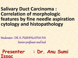 Salivary Duct Carcinoma :
Correlation of morphologic
features by fine needle aspiration
cytology and histopathology
Moderator : DR. K. PUSHPALATHA PAI
Senior professor and hod
Presenter : Dr. Anu Sumi
Issac
 