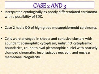 • Interpreted cytologically as poorly differentiated carcinoma
with a possibility of SDC.
• Case 2 had a DD of high grade mucoepidermoid carcinoma.
• Cells were arranged in sheets and cohesive clusters with
abundant eosinophilic cytoplasm, indistinct cytoplasmic
boundaries, round to oval pleomorphic nuclei with coarsely
clumped chromatin, inconspicous nucleoli, and nuclear
membrane irregularity.
 