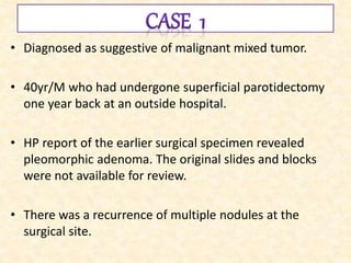 • Diagnosed as suggestive of malignant mixed tumor.
• 40yr/M who had undergone superficial parotidectomy
one year back at an outside hospital.
• HP report of the earlier surgical specimen revealed
pleomorphic adenoma. The original slides and blocks
were not available for review.
• There was a recurrence of multiple nodules at the
surgical site.
 