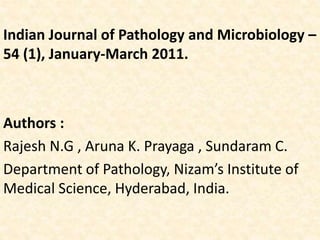 Indian Journal of Pathology and Microbiology –
54 (1), January-March 2011.
Authors :
Rajesh N.G , Aruna K. Prayaga , Sundaram C.
Department of Pathology, Nizam’s Institute of
Medical Science, Hyderabad, India.
 