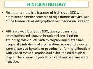 • First four tumors had features of high grade SDC with
prominent comedonecrosis and high mitotic activity. Two
of the tumors revealed lymphatic and perineural invasion.
• Fifth case was low grade SDC, was cystic on gross
examination and showed intraductal proliferation
exhibiting cystic ducts with micropapillary, tufted and
plaque like intraluminal proliferation. Some of the ducts
were distended by solid or pseudocribriform proliferation
with varied cystic dilatation and exhibited mild nuclear
atypia. There were no goblet cells and mucin stains were
negative.
 