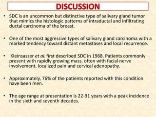 • SDC is an uncommon but distinctive type of salivary gland tumor
that mimics the histologic patterns of intraductal and infiltrating
ductal carcinoma of the breast.
• One of the most aggressive types of salivary gland carcinoma with a
marked tendency toward distant metastases and local recurrence.
• Kleinsasser et al.first described SDC in 1968. Patients commonly
present with rapidly growing mass, often with facial nerve
involvement, localized pain and cervical adenopathy.
• Approximately, 76% of the patients reported with this condition
have been men.
• The age range at presentation is 22-91 years with a peak incidence
in the sixth and seventh decades.
 