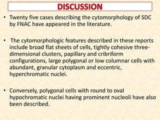 • Twenty five cases describing the cytomorphology of SDC
by FNAC have appeared in the literature.
• The cytomorphologic features described in these reports
include broad flat sheets of cells, tightly cohesive three-
dimensional clusters, papillary and cribriform
configurations, large polygonal or low columnar cells with
abundant, granular cytoplasm and eccentric,
hyperchromatic nuclei.
• Conversely, polygonal cells with round to oval
hypochromatic nuclei having prominent nucleoli have also
been described.
 