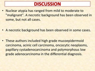 • Nuclear atypia has ranged from mild to moderate to
"malignant". A necrotic background has been observed in
some, but not all cases.
• A necrotic background has been observed in some cases.
• These authors included high grade mucoepidermoid
carcinoma, acinic cell carcinoma, oncocytic neoplasms,
papillary cystadenocarcinoma and polymorphous low
grade adenocarcinoma in the differential diagnosis.
 