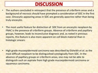 • The authors concluded in retrospect that the presence of cribriform areas and a
background of necrosis should have prompted a consideration of SDC in the first
case. Oncocytic appearing areas in SDC are generally apocrine rather than being
truly oncocytic.
• The most useful feature for distinction of SDC from an oncocytic neoplasm by
FNAC is the presence of cribriform groups. Absence of cribriform and papillary
groups, however, leads to inconclusive diagnosis and, as noted in previous
reports, this feature is also more apparent on cell block material than in
histologic smears.
• High grade mucoepidermoid carcinoma was described by Elsheikh et al. as the
most difficult neoplasm to be distinguished cytologically from SDC. In the
absence of papillary groups or cribriform areas, one may not be able to
distinguish such an aspirate from high grade mucoepidermoid carcinoma or
squamous carcinoma.
 