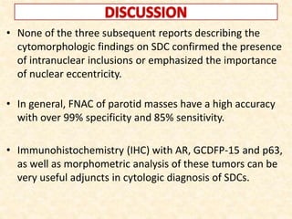 • None of the three subsequent reports describing the
cytomorphologic findings on SDC confirmed the presence
of intranuclear inclusions or emphasized the importance
of nuclear eccentricity.
• In general, FNAC of parotid masses have a high accuracy
with over 99% specificity and 85% sensitivity.
• Immunohistochemistry (IHC) with AR, GCDFP-15 and p63,
as well as morphometric analysis of these tumors can be
very useful adjuncts in cytologic diagnosis of SDCs.
 