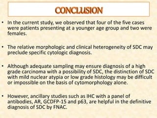 • In the current study, we observed that four of the five cases
were patients presenting at a younger age group and two were
females.
• The relative morphologic and clinical heterogeneity of SDC may
preclude specific cytologic diagnosis.
• Although adequate sampling may ensure diagnosis of a high
grade carcinoma with a possibility of SDC, the distinction of SDC
with mild nuclear atypia or low grade histology may be difficult
or impossible on the basis of cytomorphology alone.
• However, ancillary studies such as IHC with a panel of
antibodies, AR, GCDFP-15 and p63, are helpful in the definitive
diagnosis of SDC by FNAC.
 