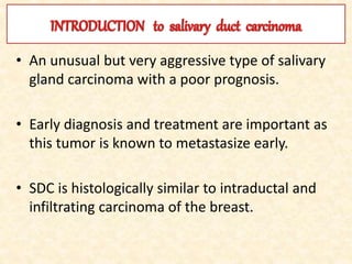 • An unusual but very aggressive type of salivary
gland carcinoma with a poor prognosis.
• Early diagnosis and treatment are important as
this tumor is known to metastasize early.
• SDC is histologically similar to intraductal and
infiltrating carcinoma of the breast.
 