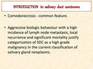 • Comedonecrosis - common feature.
• Aggressive biologic behaviour with a high
incidence of lymph node metastasis, local
recurrence and significant mortality justify
categorisation of SDC as a high grade
malignancy in the current classification of
salivary gland neoplasms.
 