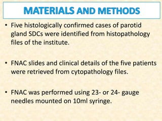• Five histologically confirmed cases of parotid
gland SDCs were identified from histopathology
files of the institute.
• FNAC slides and clinical details of the five patients
were retrieved from cytopathology files.
• FNAC was performed using 23- or 24- gauge
needles mounted on 10ml syringe.
 