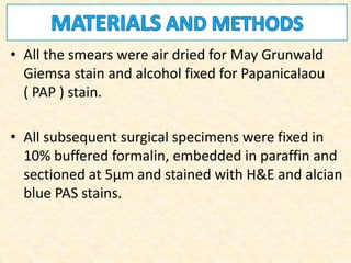 • All the smears were air dried for May Grunwald
Giemsa stain and alcohol fixed for Papanicalaou
( PAP ) stain.
• All subsequent surgical specimens were fixed in
10% buffered formalin, embedded in paraffin and
sectioned at 5μm and stained with H&E and alcian
blue PAS stains.
 