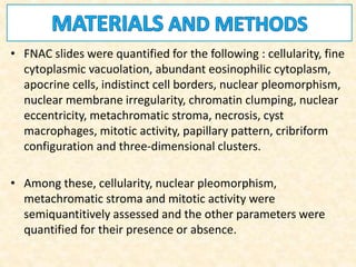 • FNAC slides were quantified for the following : cellularity, fine
cytoplasmic vacuolation, abundant eosinophilic cytoplasm,
apocrine cells, indistinct cell borders, nuclear pleomorphism,
nuclear membrane irregularity, chromatin clumping, nuclear
eccentricity, metachromatic stroma, necrosis, cyst
macrophages, mitotic activity, papillary pattern, cribriform
configuration and three-dimensional clusters.
• Among these, cellularity, nuclear pleomorphism,
metachromatic stroma and mitotic activity were
semiquantitively assessed and the other parameters were
quantified for their presence or absence.
 