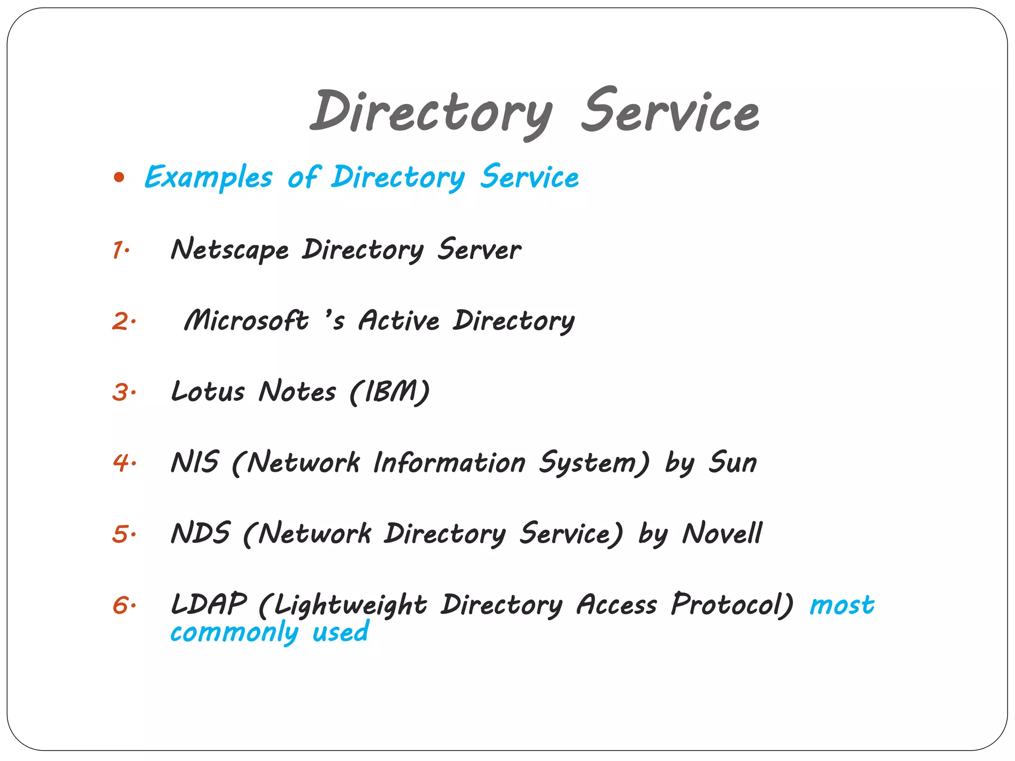 Directory Service 
 Examples of Directory Service 
1. Netscape Directory Server 
2. Microsoft ’s Active Directory 
3. Lotus Notes (IBM) 
4. NIS (Network Information System) by Sun 
5. NDS (Network Directory Service) by Novell 
6. LDAP (Lightweight Directory Access Protocol) most 
commonly used 
 