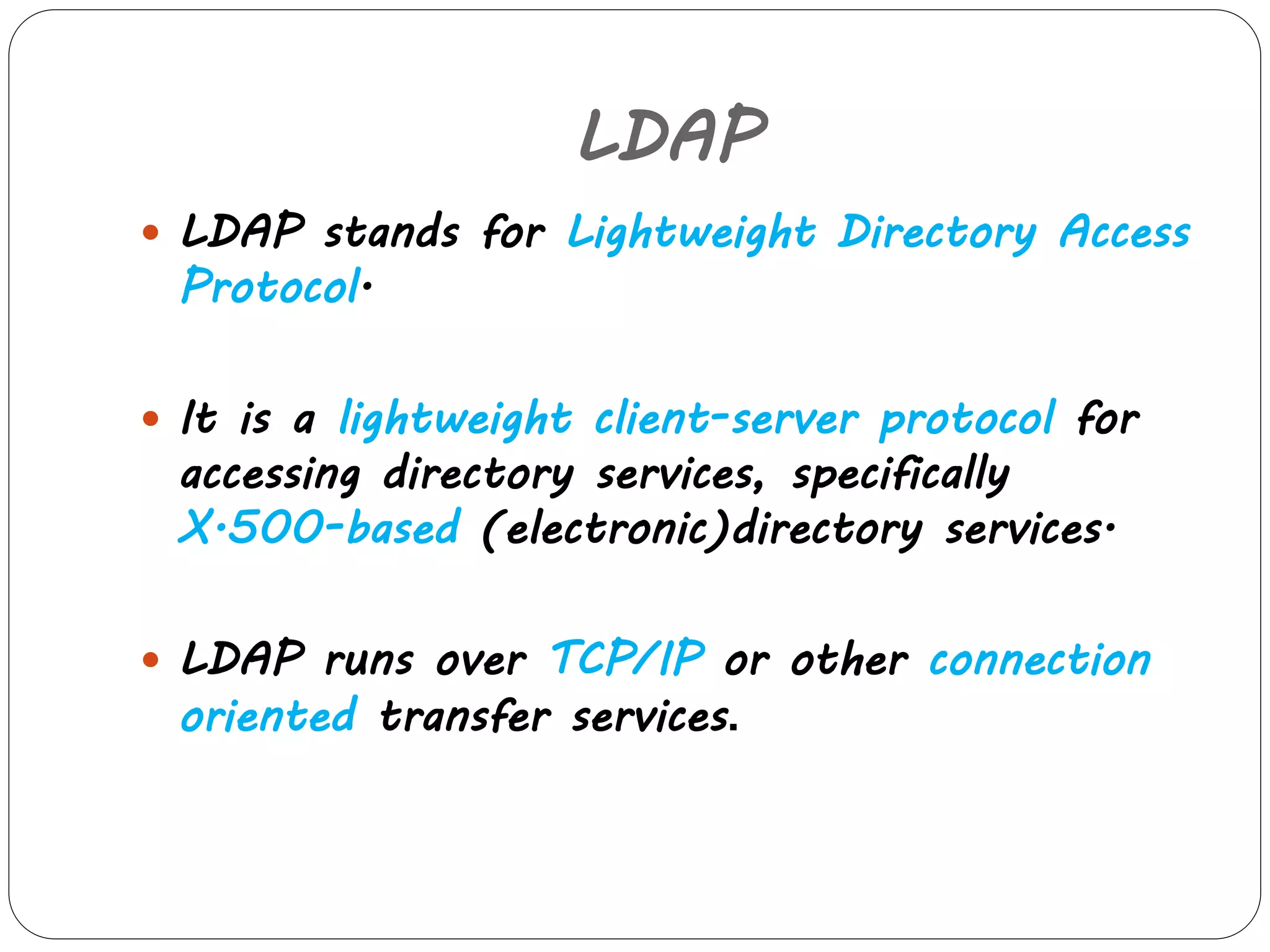 LDAP 
 LDAP stands for Lightweight Directory Access 
Protocol. 
 It is a lightweight client-server protocol for 
accessing directory services, specifically 
X.500-based (electronic)directory services. 
 LDAP runs over TCP/IP or other connection 
oriented transfer services. 
 