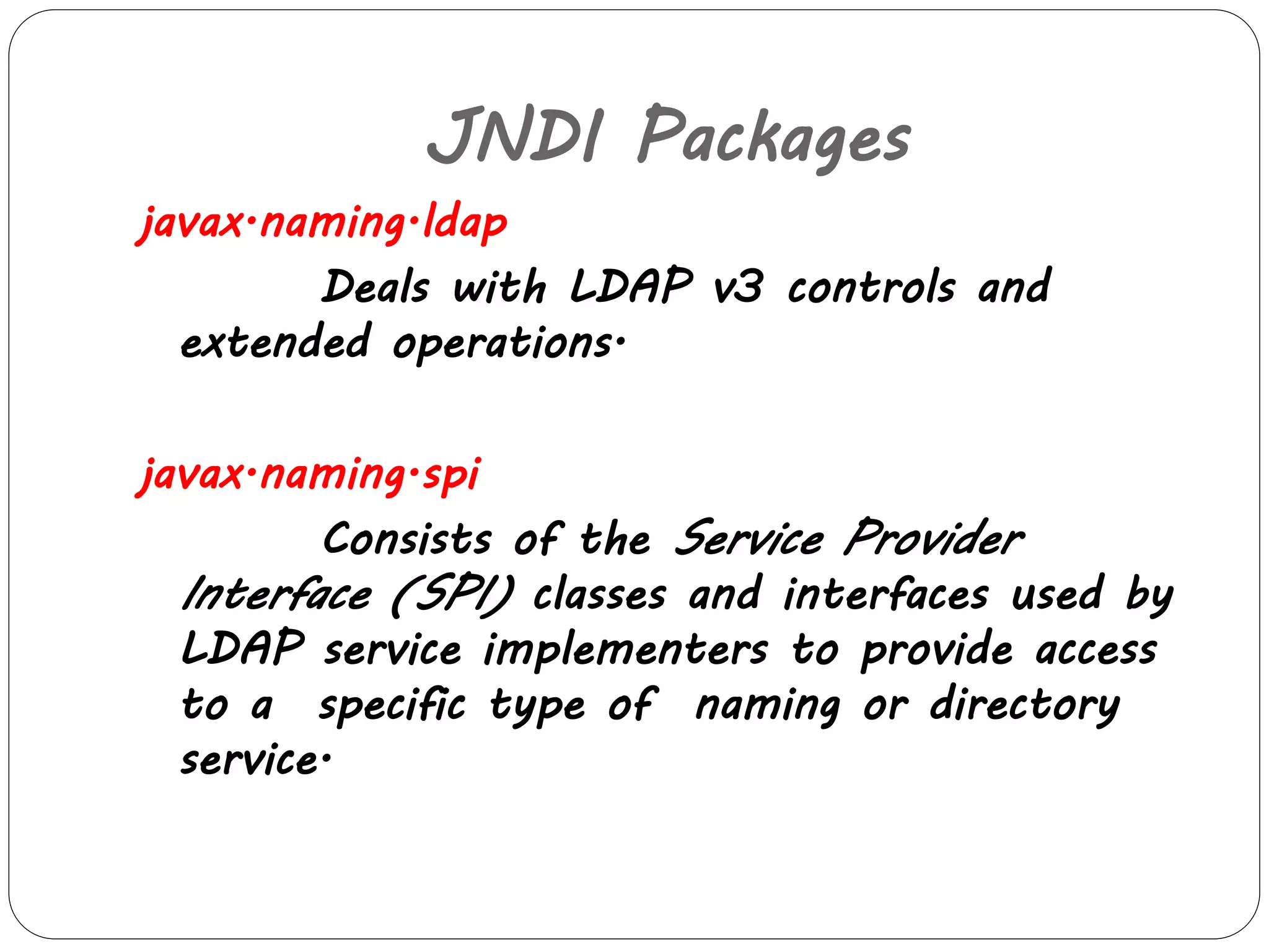 JNDI Packages 
javax.naming.ldap 
Deals with LDAP v3 controls and 
extended operations. 
javax.naming.spi 
Consists of the Service Provider 
Interface (SPI) classes and interfaces used by 
LDAP service implementers to provide access 
to a specific type of naming or directory 
service. 
 