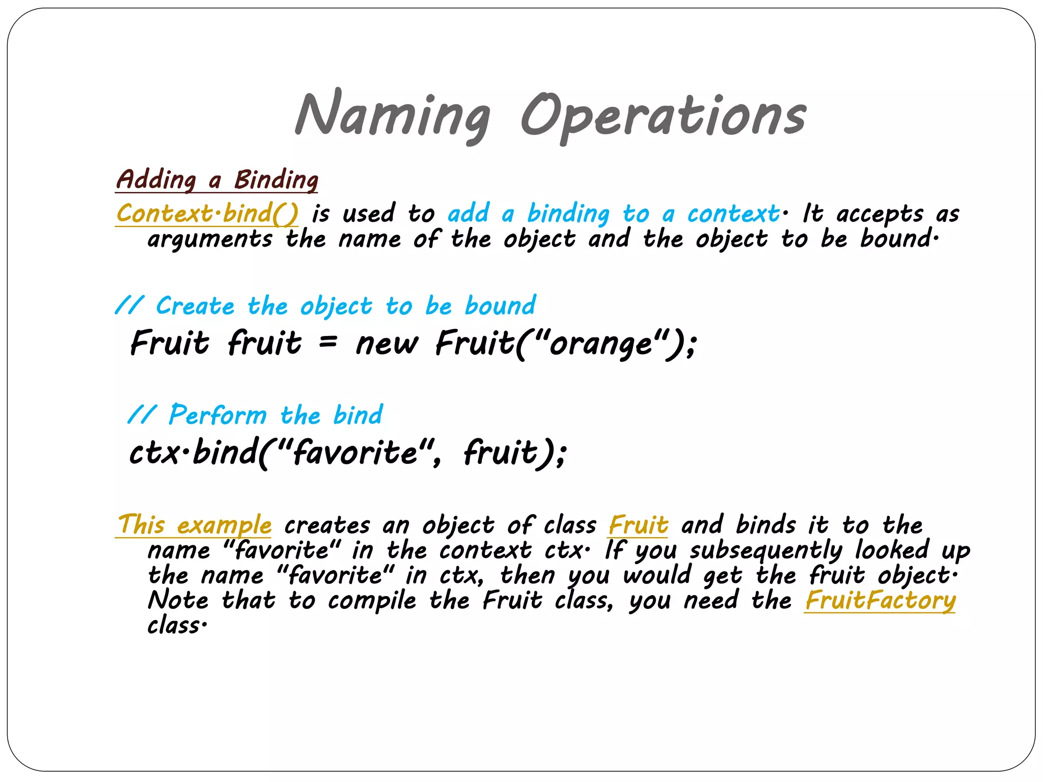 Naming Operations 
Adding a Binding 
Context.bind() is used to add a binding to a context. It accepts as 
arguments the name of the object and the object to be bound. 
// Create the object to be bound 
Fruit fruit = new Fruit("orange"); 
// Perform the bind 
ctx.bind("favorite", fruit); 
This example creates an object of class Fruit and binds it to the 
name "favorite" in the context ctx. If you subsequently looked up 
the name "favorite" in ctx, then you would get the fruit object. 
Note that to compile the Fruit class, you need the FruitFactory 
class. 
 