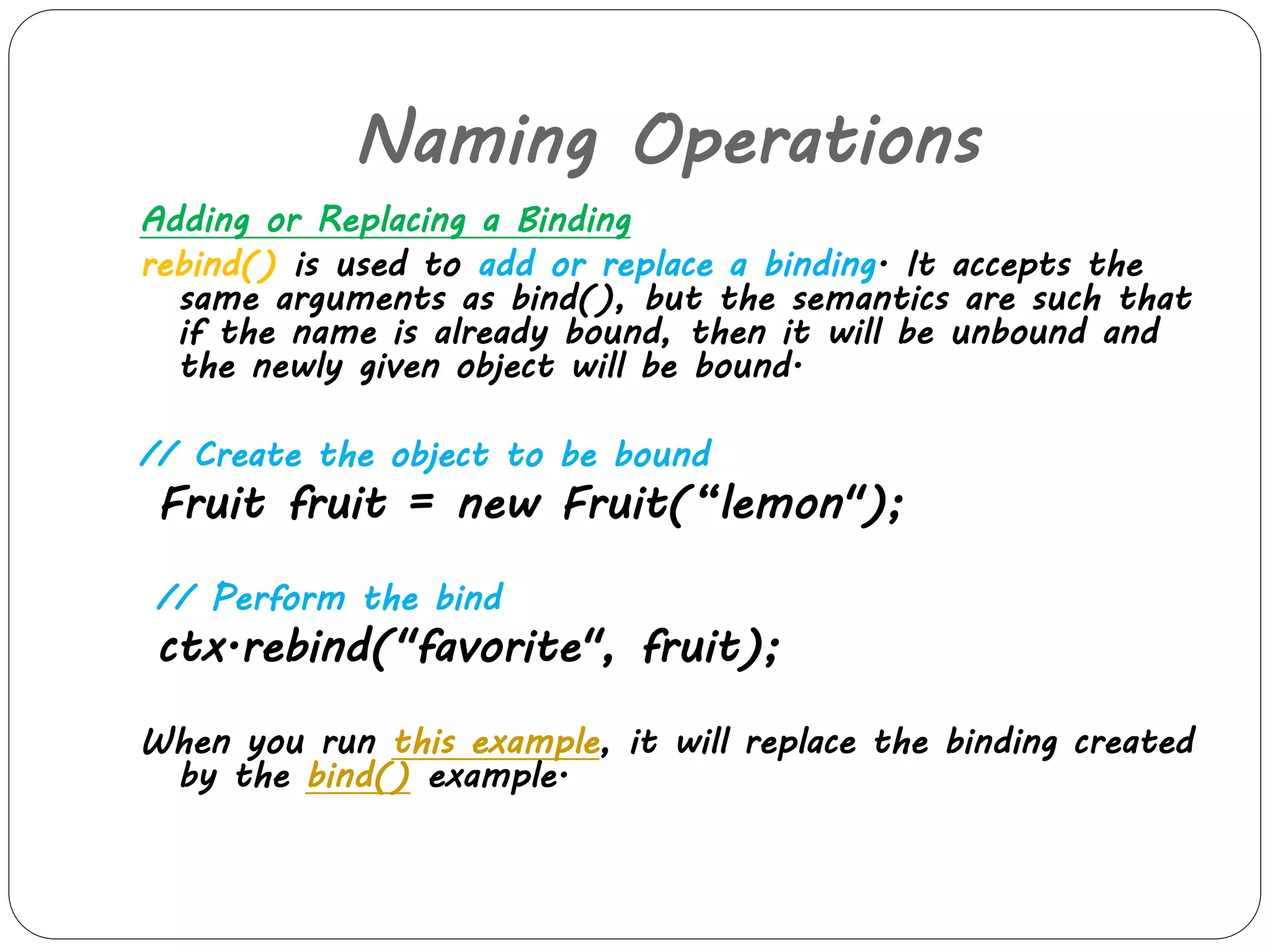 Naming Operations 
Adding or Replacing a Binding 
rebind() is used to add or replace a binding. It accepts the 
same arguments as bind(), but the semantics are such that 
if the name is already bound, then it will be unbound and 
the newly given object will be bound. 
// Create the object to be bound 
Fruit fruit = new Fruit(“lemon"); 
// Perform the bind 
ctx.rebind("favorite", fruit); 
When you run this example, it will replace the binding created 
by the bind() example. 
 
