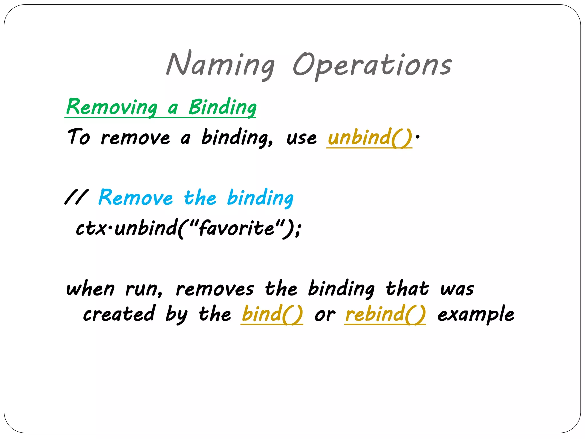 Naming Operations 
Removing a Binding 
To remove a binding, use unbind(). 
// Remove the binding 
ctx.unbind("favorite"); 
when run, removes the binding that was 
created by the bind() or rebind() example 
 