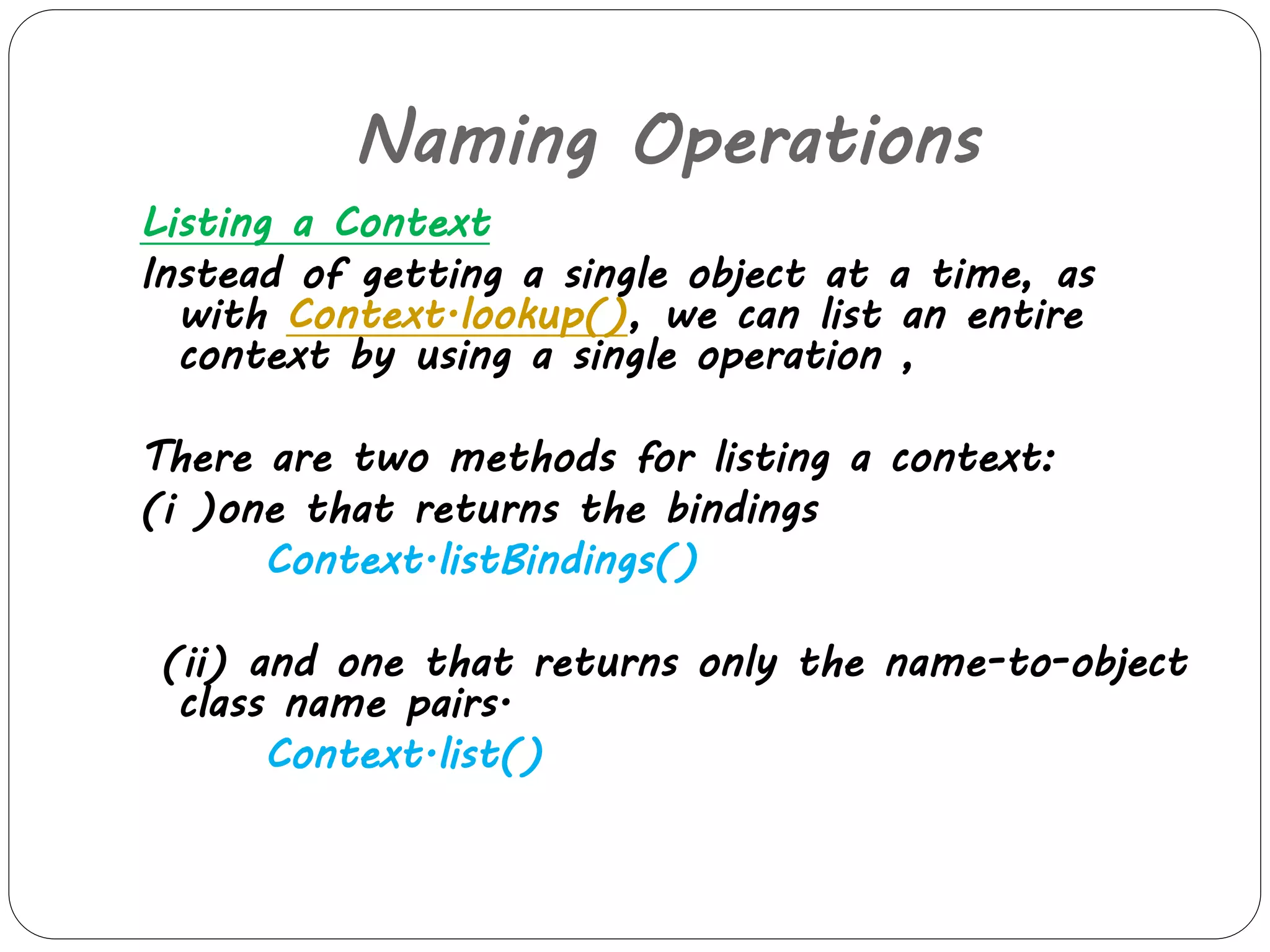 Naming Operations 
Listing a Context 
Instead of getting a single object at a time, as 
with Context.lookup(), we can list an entire 
context by using a single operation , 
There are two methods for listing a context: 
(i )one that returns the bindings 
Context.listBindings() 
(ii) and one that returns only the name-to-object 
class name pairs. 
Context.list() 
 