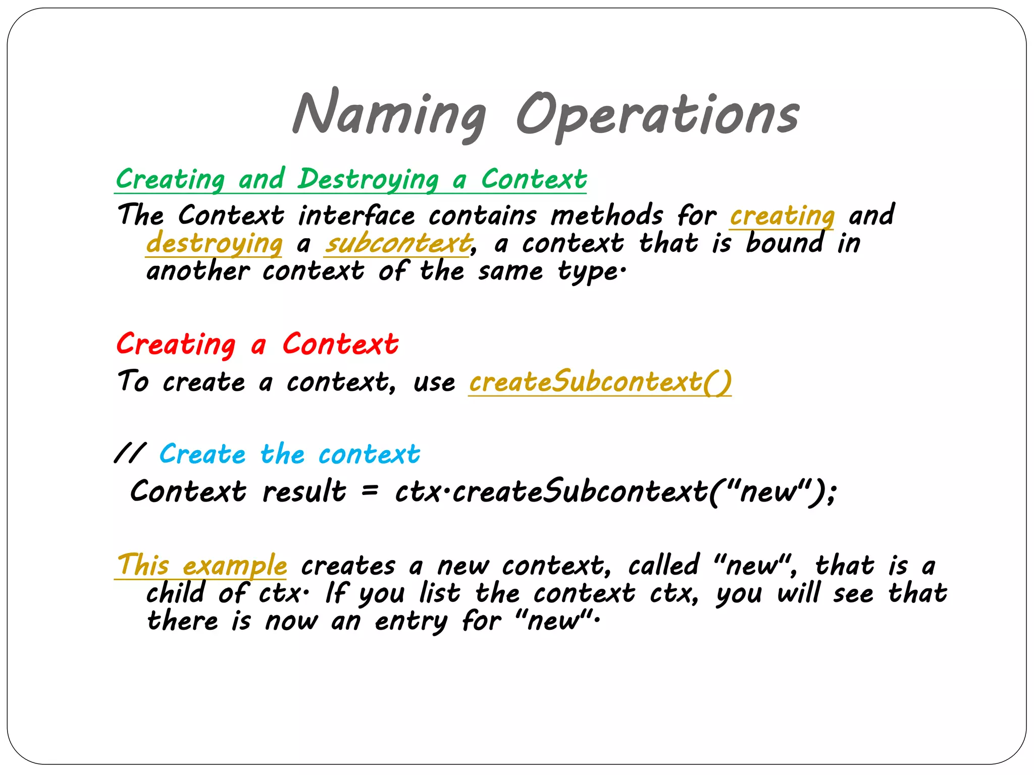 Naming Operations 
Creating and Destroying a Context 
The Context interface contains methods for creating and 
destroying a subcontext, a context that is bound in 
another context of the same type. 
Creating a Context 
To create a context, use createSubcontext() 
// Create the context 
Context result = ctx.createSubcontext("new"); 
This example creates a new context, called "new", that is a 
child of ctx. If you list the context ctx, you will see that 
there is now an entry for "new". 
 