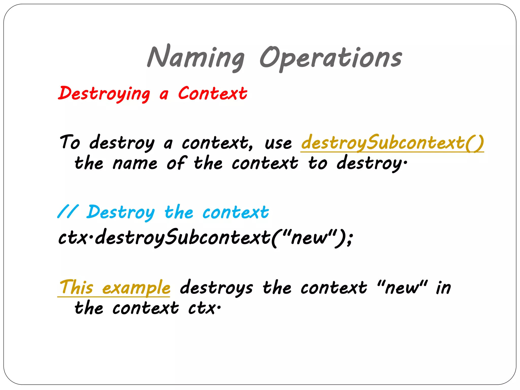 Naming Operations 
Destroying a Context 
To destroy a context, use destroySubcontext() 
the name of the context to destroy. 
// Destroy the context 
ctx.destroySubcontext("new"); 
This example destroys the context "new" in 
the context ctx. 
 