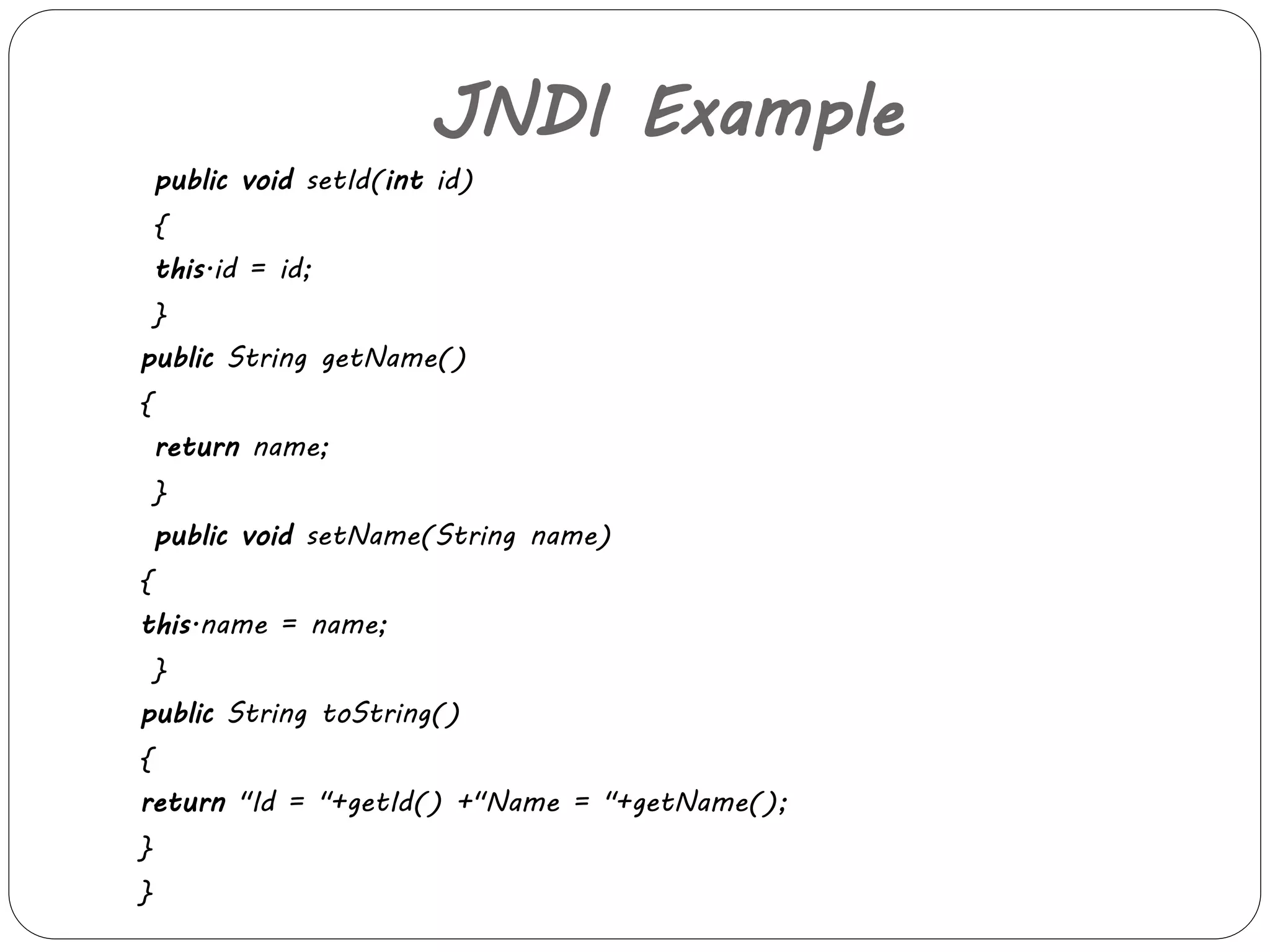 JNDI Example 
public void setId(int id) 
{ 
this.id = id; 
} 
public String getName() 
{ 
return name; 
} 
public void setName(String name) 
{ 
this.name = name; 
} 
public String toString() 
{ 
return "Id = "+getId() +"Name = "+getName(); 
} 
} 
 