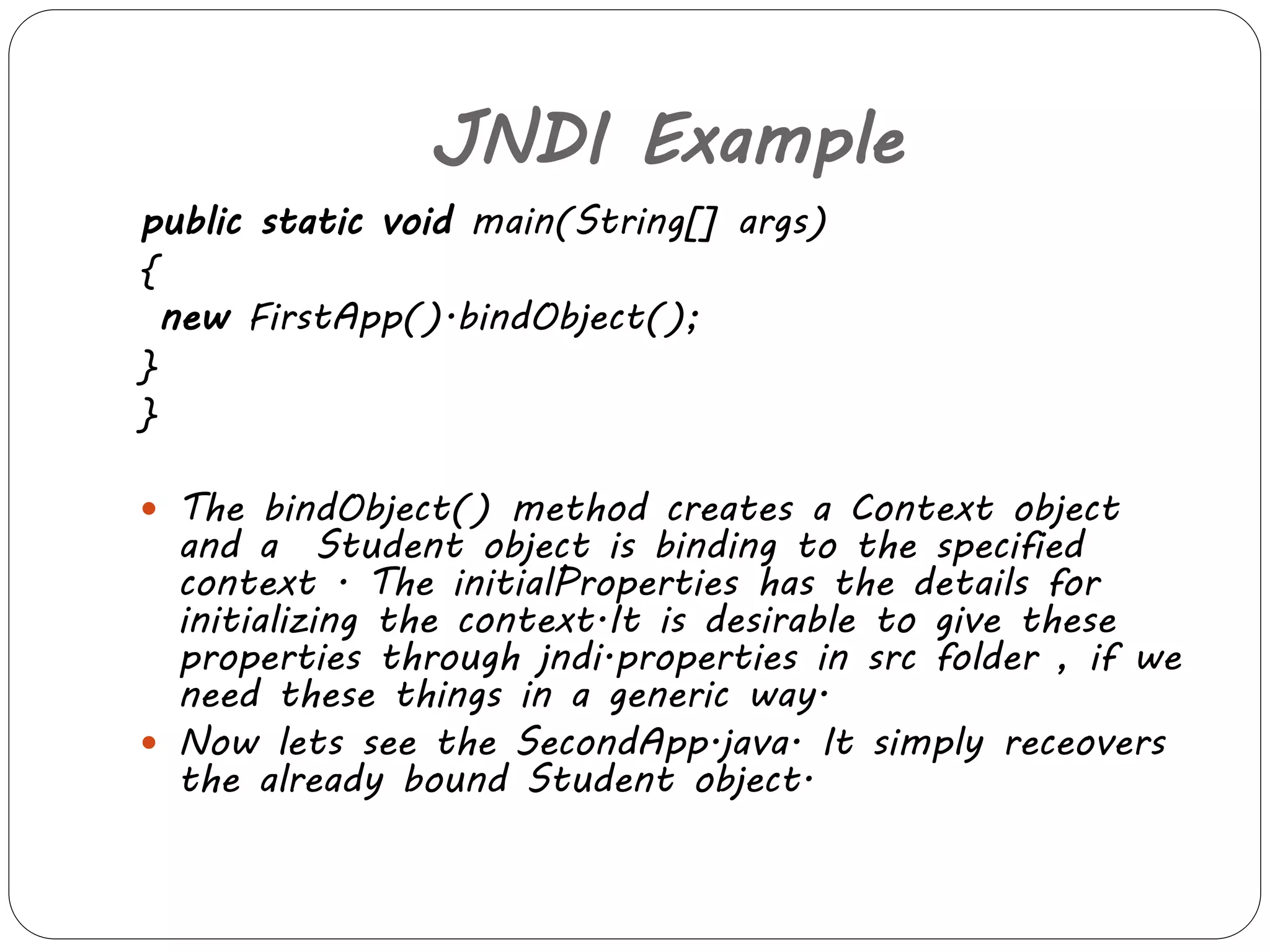 JNDI Example 
public static void main(String[] args) 
{ 
new FirstApp().bindObject(); 
} 
} 
 The bindObject() method creates a Context object 
and a Student object is binding to the specified 
context . The initialProperties has the details for 
initializing the context.It is desirable to give these 
properties through jndi.properties in src folder , if we 
need these things in a generic way. 
 Now lets see the SecondApp.java. It simply receovers 
the already bound Student object. 
 