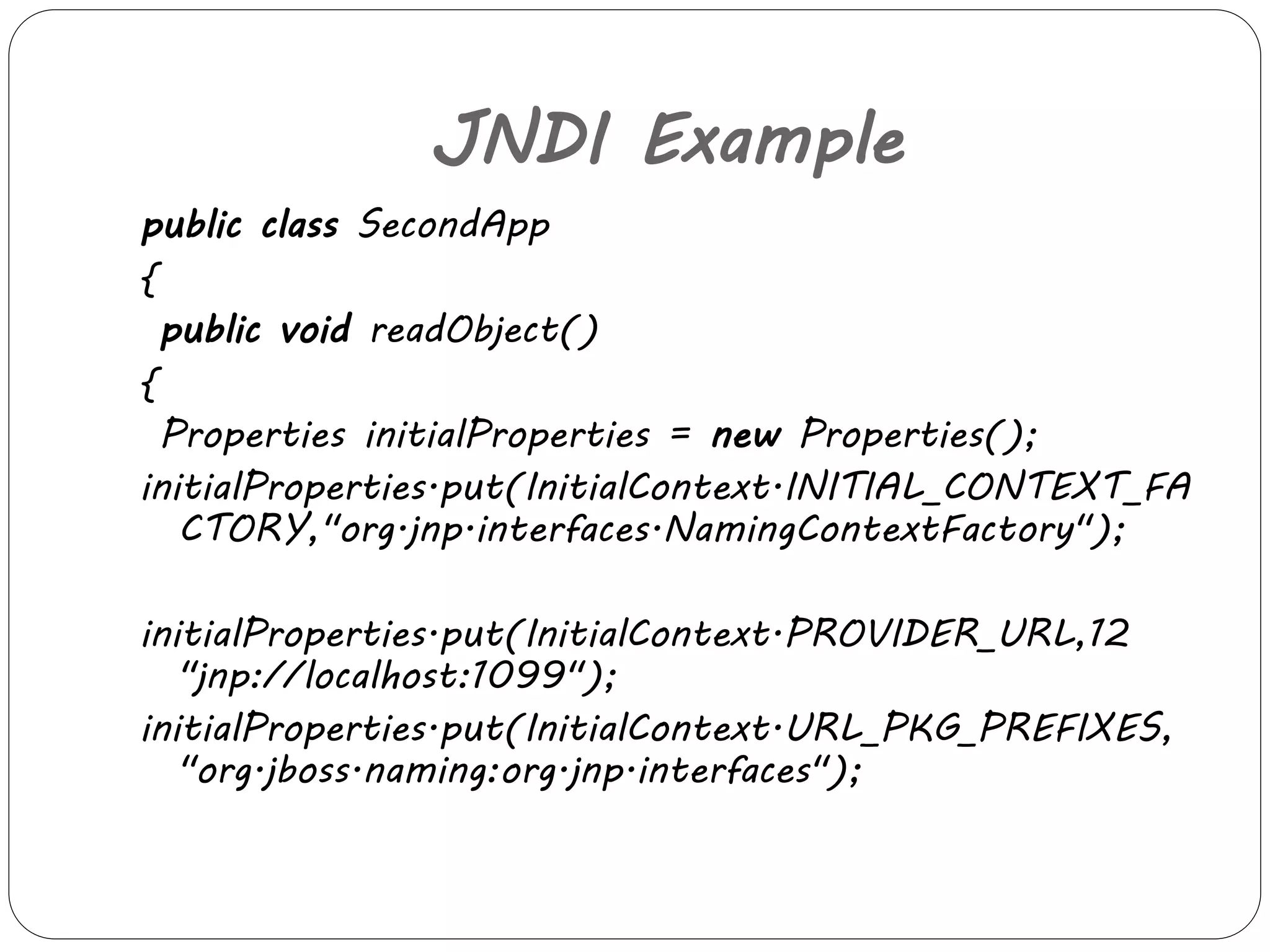 JNDI Example 
public class SecondApp 
{ 
public void readObject() 
{ 
Properties initialProperties = new Properties(); 
initialProperties.put(InitialContext.INITIAL_CONTEXT_FA 
CTORY,"org.jnp.interfaces.NamingContextFactory"); 
initialProperties.put(InitialContext.PROVIDER_URL,12 
"jnp://localhost:1099"); 
initialProperties.put(InitialContext.URL_PKG_PREFIXES, 
"org.jboss.naming:org.jnp.interfaces"); 
 