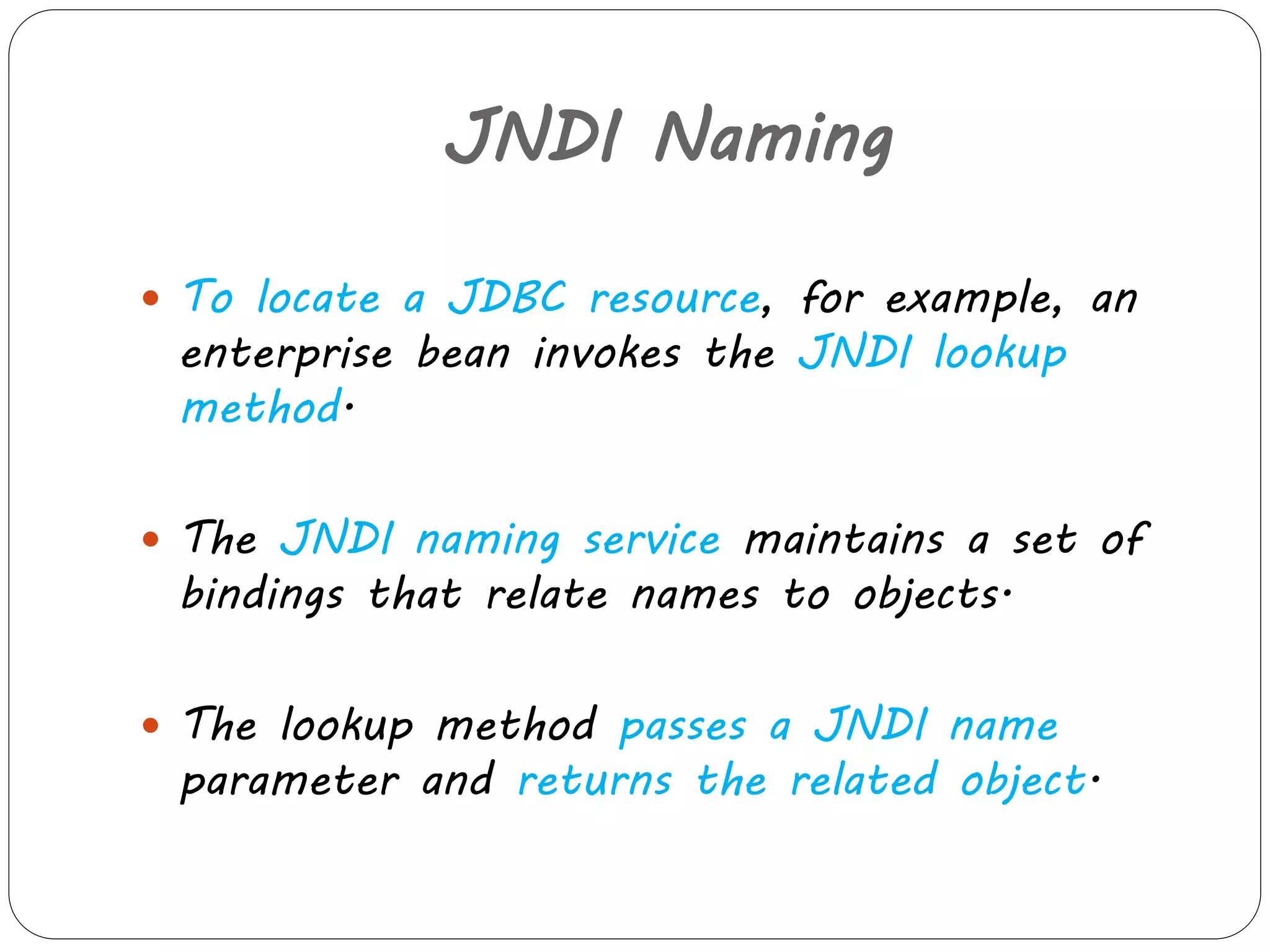 JNDI Naming 
 To locate a JDBC resource, for example, an 
enterprise bean invokes the JNDI lookup 
method. 
 The JNDI naming service maintains a set of 
bindings that relate names to objects. 
 The lookup method passes a JNDI name 
parameter and returns the related object. 
 