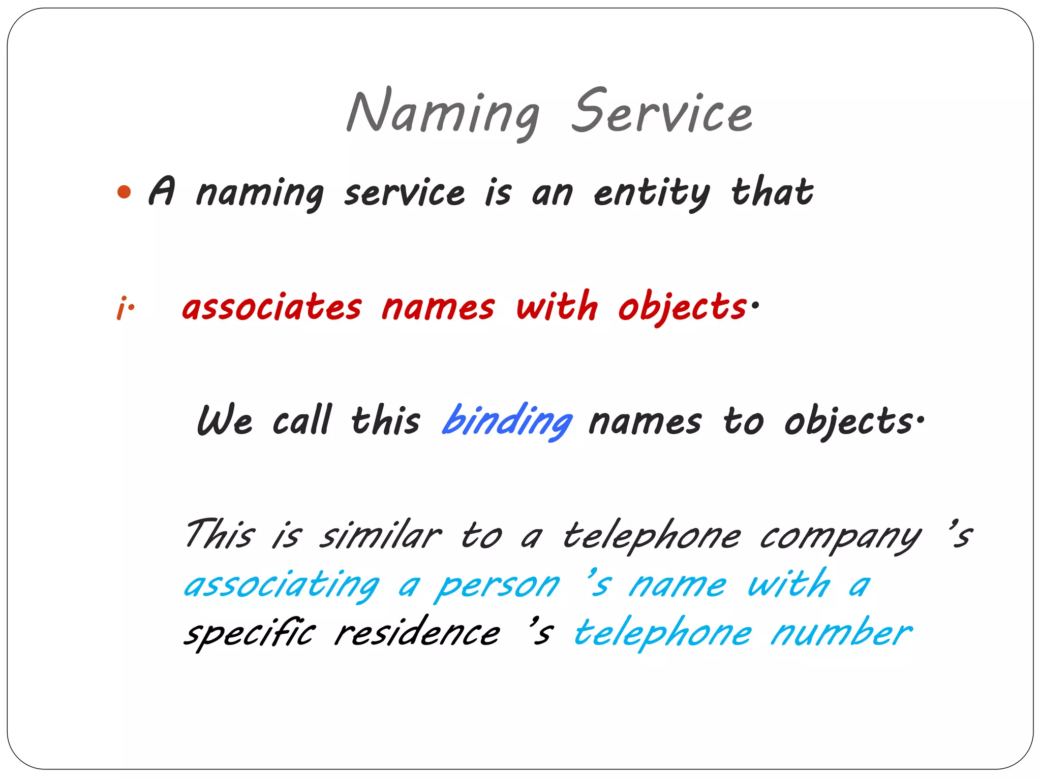 Naming Service 
 A naming service is an entity that 
i. associates names with objects. 
We call this binding names to objects. 
This is similar to a telephone company ’s 
associating a person ’s name with a 
specific residence ’s telephone number 
 