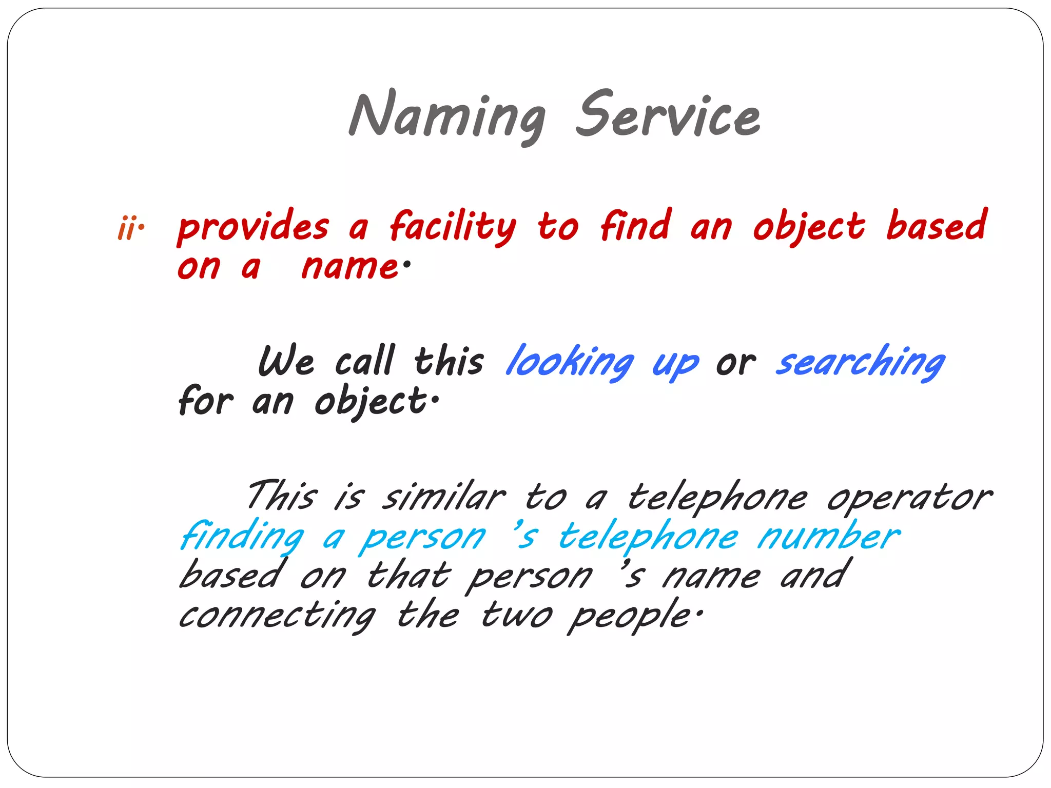 Naming Service 
ii. provides a facility to find an object based 
on a name. 
We call this looking up or searching 
for an object. 
This is similar to a telephone operator 
finding a person ’s telephone number 
based on that person ’s name and 
connecting the two people. 
 